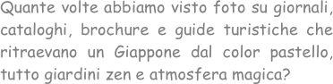 Quante volte abbiamo visto foto su giornali, cataloghi, brochure e guide turistiche che ritraevano un Giappone dal color pastello, tutto giardini zen e atmosfera magica?