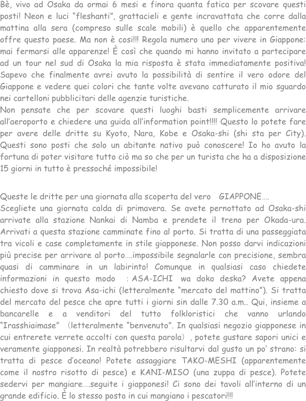 Bè, vivo ad Osaka da ormai 6 mesi e finora quanta fatica per scovare questi posti! Neon e luci “fleshanti”, grattacieli e gente incravattata che corre dalla mattina alla sera (compreso sulle scale mobili) è quello che apparentemente offre questo paese. Ma non è cosi!!! Regola numero uno per vivere in Giappone: mai fermarsi alle apparenze! È così che quando mi hanno invitato a partecipare ad un tour nel sud di Osaka la mia risposta è stata immediatamente positiva! Sapevo che finalmente avrei avuto la possibilità di sentire il vero odore del Giappone e vedere quei colori che tante volte avevano catturato il mio sguardo nei cartelloni pubblicitari delle agenzie turistiche. 
Non pensate che per scovare questi luoghi basti semplicemente arrivare all’aeroporto e chiedere una guida all’information point!!!! Questo lo potete fare per avere delle dritte su Kyoto, Nara, Kobe e Osaka-shi (shi sta per City). Questi sono posti che solo un abitante nativo può conoscere! Io ho avuto la fortuna di poter visitare tutto ciò ma so che per un turista che ha a disposizione 15 giorni in tutto è pressoché impossibile!

Queste le dritte per una giornata alla scoperta del vero　GIAPPONE….
Scegliete una giornata calda di primavera. Se avete pernottato ad Osaka-shi arrivate alla stazione Nankai di Namba e prendete il treno per Okada-ura. Arrivati a questa stazione camminate fino al porto. Si tratta di una passeggiata tra vicoli e case completamente in stile giapponese. Non posso darvi indicazioni più precise per arrivare al porto….impossibile segnalarle con precisione, sembra quasi di camminare in un labirinto! Comunque in qualsiasi caso chiedete informazioni in questo modo　：ASA-ICHI　wa doko deska? Avete appena chiesto dove si trova Asa-ichi (letteralmente “mercato del mattino”). Si tratta del mercato del pesce che apre tutti i giorni sin dalle 7.30 a.m.. Qui, insieme a bancarelle e a venditori del tutto folkloristici che vanno urlando “Irasshiaimase” （letteralmente “benvenuto”. In qualsiasi negozio giapponese in cui entrerete verrete accolti con questa parola）, potete gustare sapori unici e veramente giapponesi. In realtà potrebbero risultarvi dal gusto un po’ strano: si tratta di pesce d’oceano! Potete assaggiare TAKO-MESHI (apparentemente come il nostro risotto di pesce) e KANI-MISO (una zuppa di pesce). Potete sedervi per mangiare….seguite i giapponesi! Ci sono dei tavoli all’interno di un grande edificio. È lo stesso posto in cui mangiano i pescatori!!!
