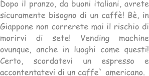 Dopo il pranzo, da buoni italiani, avrete sicuramente bisogno di un caffè! Bè, in Giappone non correrete mai il rischio di morirvi di sete! Vending machine ovunque, anche in luoghi come questi! Certo, scordatevi un espresso e accontentatevi di un caffe` americano.