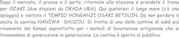 Dopo il mercato, il pranzo e il porto, ritornate alla stazione e prendete il treno per OZAKI (due stazioni da OKADA-URA). Qui gustatevi il lungo mare (c’è una spiaggia) e visitate il TEMPIO HONGANJI OSAKI BETSUIN. Da non perdere è anche la cantina NANIWA  SHUZOU. Si tratta di una delle cantine di sakè più rinomante del Kansai soprattutto per i metodi di lavorazione artigianale che si tramandano di generazione in generazione. La cantina è aperta al pubblico.